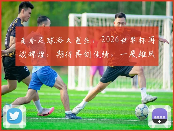 南非足球浴火重生，2026世界杯再战辉煌，期待再创佳绩，一展雄风