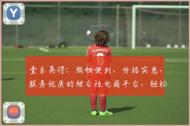 壹乐易得：购物便利，价格实惠，服务优质的综合性电商平台，轻松购物，体验非凡
