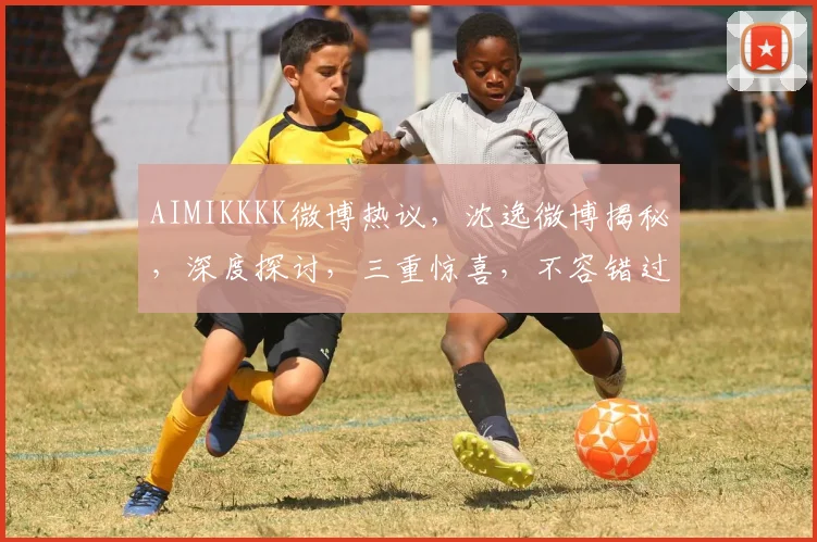AIMIKKKK微博热议，沈逸微博揭秘，深度探讨，三重惊喜，不容错过
