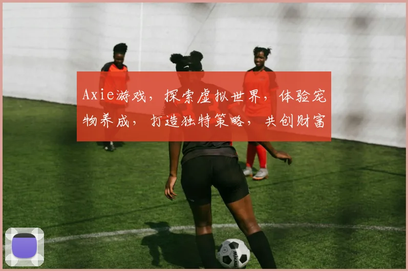 Axie游戏，探索虚拟世界，体验宠物养成，打造独特策略，共创财富盛宴