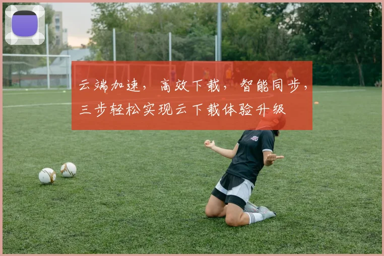 云端加速，高效下载，智能同步，三步轻松实现云下载体验升级
