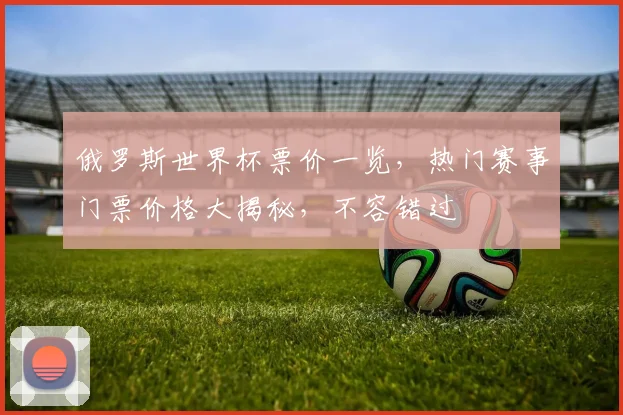 俄罗斯世界杯票价一览，热门赛事门票价格大揭秘，不容错过