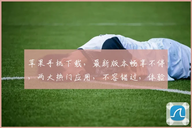 苹果手机下载，最新版本畅享不停，两大热门应用，不容错过，体验极致流畅